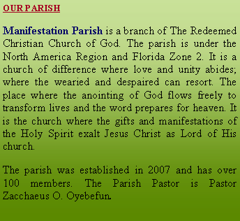 Text Box: OUR PARISHManifestation Parish is a branch of The Redeemed Christian Church of God. The parish is under the North America Region and Florida Zone 2. It is a church of difference where love and unity abides; where the wearied and despaired can resort. The place where the anointing of God flows freely to transform lives and the word prepares for heaven. It is the church where the gifts and manifestations of the Holy Spirit exalt Jesus Christ as Lord of His church. The parish was established in 2007 and has over 100 members. The Parish Pastor is Pastor Zacchaeus O. Oyebefun.