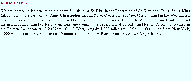 Text Box: OUR LOCATIONWe are located in Basseterre on the beautiful island of St. Kitts in the Federation of St. Kitts and Nevis. Saint Kitts (also known more formally as Saint Christopher Island (Saint Christophe in French) is an island in the West Indies. The west side of the island borders the Caribbean Sea, and the eastern coast faces the Atlantic Ocean. Saint Kitts and the neighbouring island of Nevis constitute one country: the Federation of St. Kitts and Nevis. St. Kitts is located in the Eastern Caribbean at 17 20 North, 62 45 West, roughly 1,200 miles from Miami, 1600 miles from New York, 4,000 miles from London and about 45 minutes by plane from Puerto Rico and the US Virgin Islands.