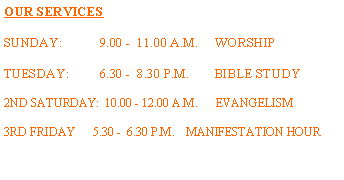 Text Box: OUR SERVICESSUNDAY:	9.00 -  11.00 A.M.     WORSHIPTUESDAY:         6.30 -  8.30 P.M.	BIBLE STUDY2ND SATURDAY:  10.00 - 12.00 A.M.      EVANGELISM3RD FRIDAY      5.30 -  6.30 P.M.    MANIFESTATION HOUR